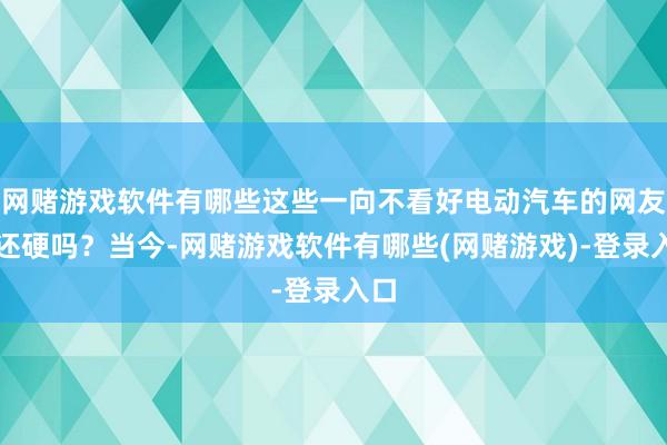网赌游戏软件有哪些这些一向不看好电动汽车的网友嘴还硬吗?当今-网赌游戏软件有哪些(网赌游戏)-登录入口