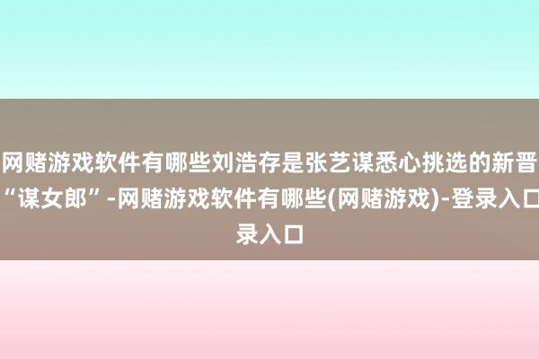 网赌游戏软件有哪些刘浩存是张艺谋悉心挑选的新晋“谋女郎”-网赌游戏软件有哪些(网赌游戏)-登录入口