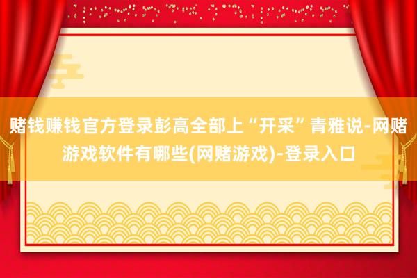 赌钱赚钱官方登录彭高全部上“开采”青雅说-网赌游戏软件有哪些(网赌游戏)-登录入口
