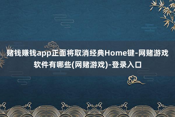 赌钱赚钱app正面将取消经典Home键-网赌游戏软件有哪些(网赌游戏)-登录入口