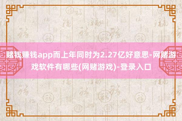 赌钱赚钱app而上年同时为2.27亿好意思-网赌游戏软件有哪些(网赌游戏)-登录入口
