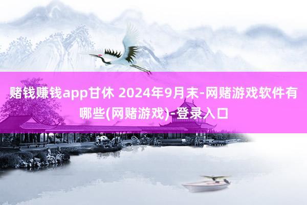 赌钱赚钱app甘休 2024年9月末-网赌游戏软件有哪些(网赌游戏)-登录入口