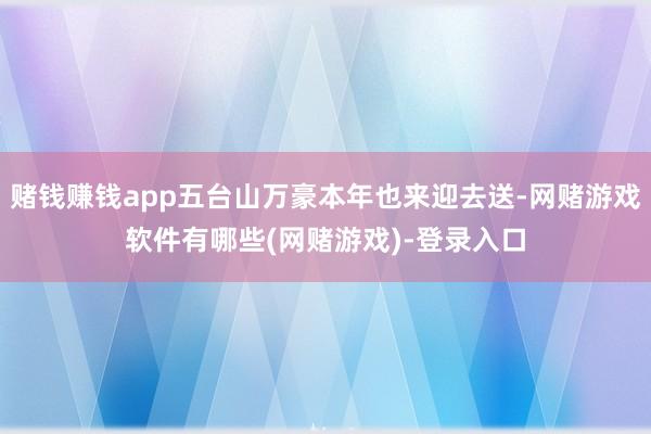赌钱赚钱app五台山万豪本年也来迎去送-网赌游戏软件有哪些(网赌游戏)-登录入口