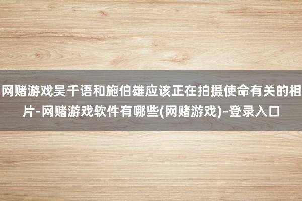 网赌游戏吴千语和施伯雄应该正在拍摄使命有关的相片-网赌游戏软件有哪些(网赌游戏)-登录入口