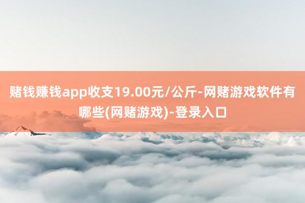 赌钱赚钱app收支19.00元/公斤-网赌游戏软件有哪些(网赌游戏)-登录入口