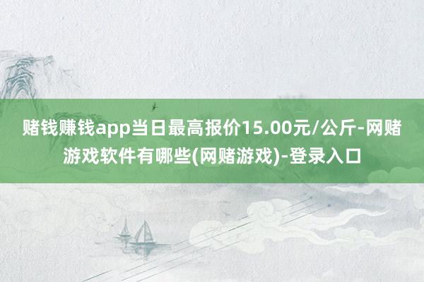赌钱赚钱app当日最高报价15.00元/公斤-网赌游戏软件有哪些(网赌游戏)-登录入口
