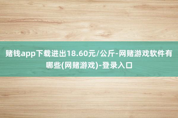赌钱app下载进出18.60元/公斤-网赌游戏软件有哪些(网赌游戏)-登录入口