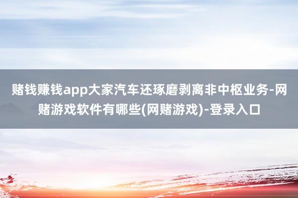 赌钱赚钱app大家汽车还琢磨剥离非中枢业务-网赌游戏软件有哪些(网赌游戏)-登录入口