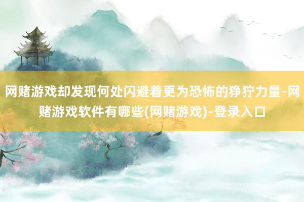 网赌游戏却发现何处闪避着更为恐怖的狰狞力量-网赌游戏软件有哪些(网赌游戏)-登录入口
