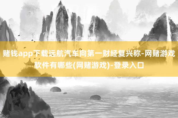 赌钱app下载远航汽车向第一财经复兴称-网赌游戏软件有哪些(网赌游戏)-登录入口