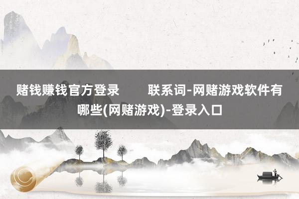 赌钱赚钱官方登录 联系词-网赌游戏软件有哪些(网赌游戏)-登录入口