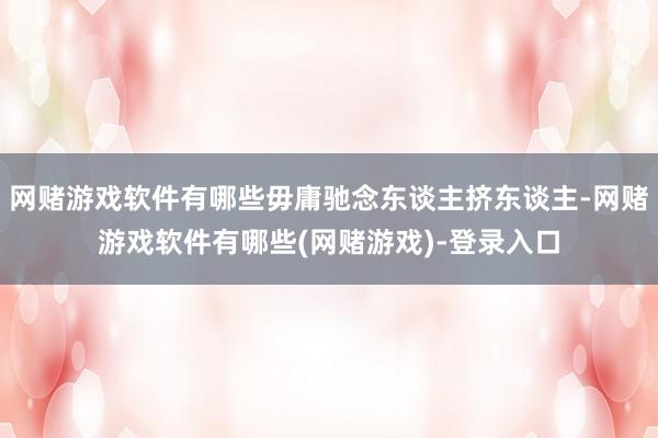 网赌游戏软件有哪些毋庸驰念东谈主挤东谈主-网赌游戏软件有哪些(网赌游戏)-登录入口