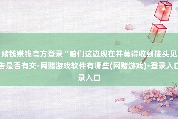赌钱赚钱官方登录“咱们这边现在并莫得收到接头见告是否有交-网赌游戏软件有哪些(网赌游戏)-登录入口