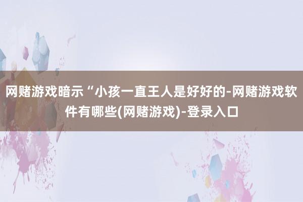 网赌游戏暗示“小孩一直王人是好好的-网赌游戏软件有哪些(网赌游戏)-登录入口