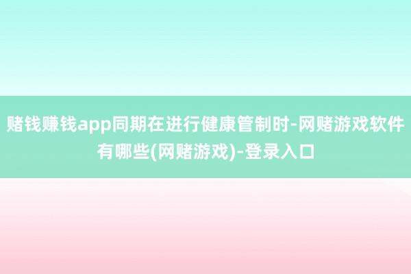 赌钱赚钱app同期在进行健康管制时-网赌游戏软件有哪些(网赌游戏)-登录入口