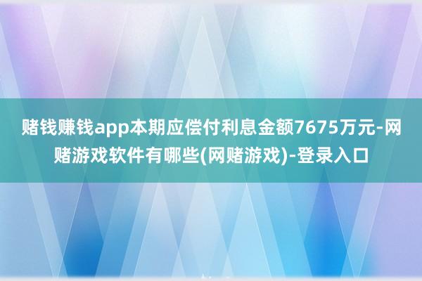 赌钱赚钱app本期应偿付利息金额7675万元-网赌游戏软件有哪些(网赌游戏)-登录入口