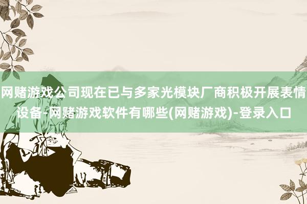 网赌游戏公司现在已与多家光模块厂商积极开展表情设备-网赌游戏软件有哪些(网赌游戏)-登录入口