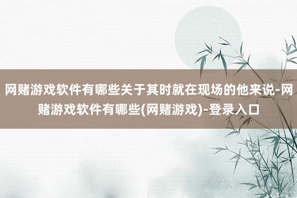 网赌游戏软件有哪些关于其时就在现场的他来说-网赌游戏软件有哪些(网赌游戏)-登录入口