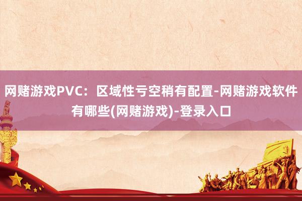 网赌游戏PVC:区域性亏空稍有配置-网赌游戏软件有哪些(网赌游戏)-登录入口