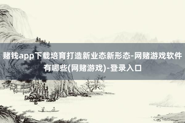 赌钱app下载培育打造新业态新形态-网赌游戏软件有哪些(网赌游戏)-登录入口
