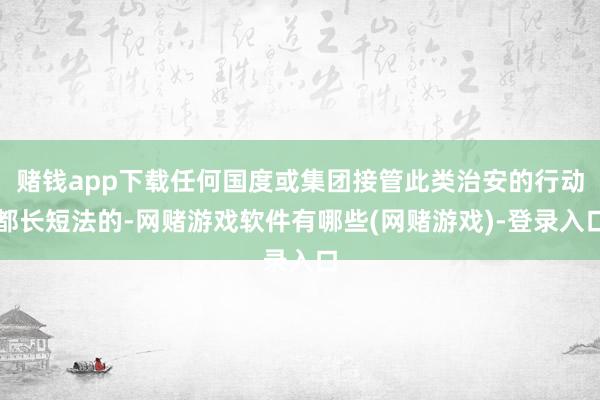 赌钱app下载任何国度或集团接管此类治安的行动都长短法的-网赌游戏软件有哪些(网赌游戏)-登录入口