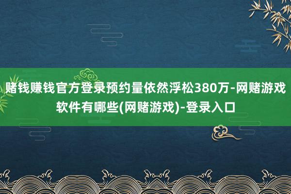 赌钱赚钱官方登录预约量依然浮松380万-网赌游戏软件有哪些(网赌游戏)-登录入口