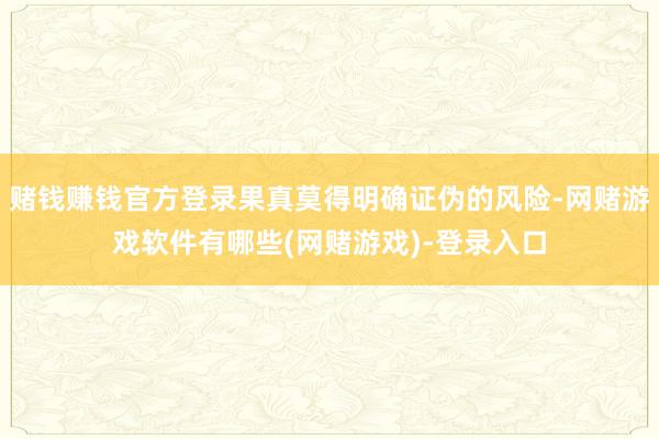 赌钱赚钱官方登录果真莫得明确证伪的风险-网赌游戏软件有哪些(网赌游戏)-登录入口