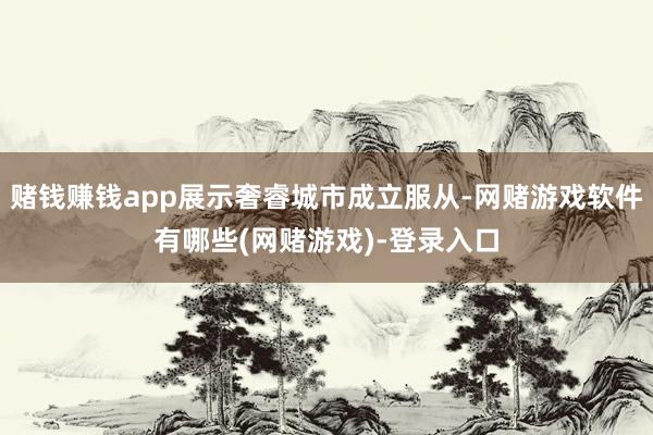 赌钱赚钱app展示奢睿城市成立服从-网赌游戏软件有哪些(网赌游戏)-登录入口