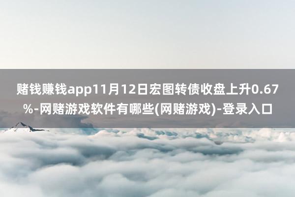 赌钱赚钱app11月12日宏图转债收盘上升0.67%-网赌游戏软件有哪些(网赌游戏)-登录入口