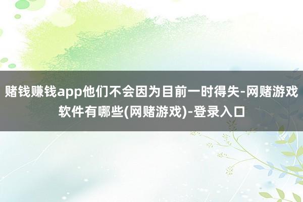 赌钱赚钱app他们不会因为目前一时得失-网赌游戏软件有哪些(网赌游戏)-登录入口
