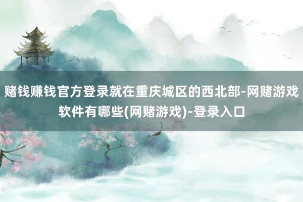赌钱赚钱官方登录就在重庆城区的西北部-网赌游戏软件有哪些(网赌游戏)-登录入口