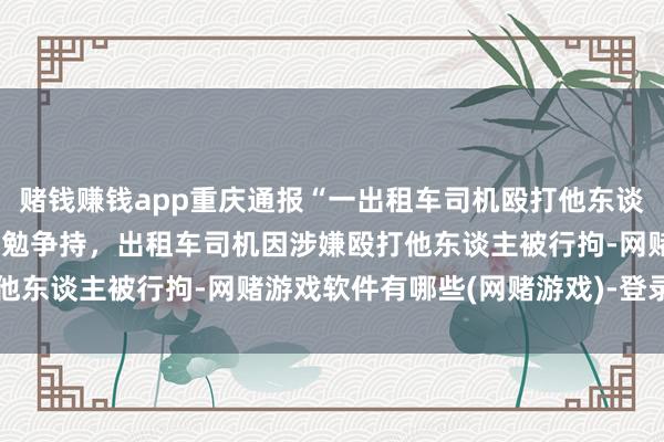赌钱赚钱app重庆通报“一出租车司机殴打他东谈主”：涉事两边因变谈激勉争持，出租车司机因涉嫌殴打他东谈主被行拘-网赌游戏软件有哪些(网赌游戏)-登录入口