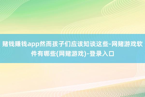 赌钱赚钱app然而孩子们应该知谈这些-网赌游戏软件有哪些(网赌游戏)-登录入口