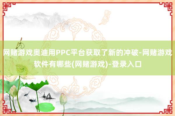 网赌游戏奥迪用PPC平台获取了新的冲破-网赌游戏软件有哪些(网赌游戏)-登录入口