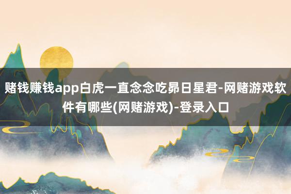 赌钱赚钱app白虎一直念念吃昴日星君-网赌游戏软件有哪些(网赌游戏)-登录入口