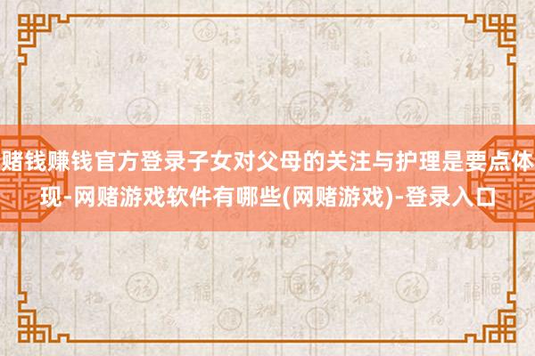 赌钱赚钱官方登录子女对父母的关注与护理是要点体现-网赌游戏软件有哪些(网赌游戏)-登录入口