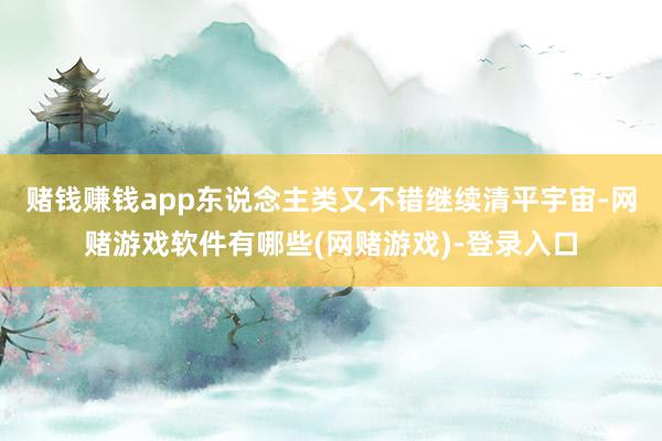 赌钱赚钱app东说念主类又不错继续清平宇宙-网赌游戏软件有哪些(网赌游戏)-登录入口