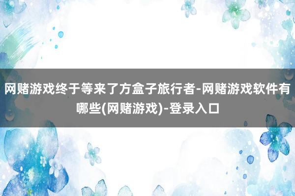网赌游戏终于等来了方盒子旅行者-网赌游戏软件有哪些(网赌游戏)-登录入口