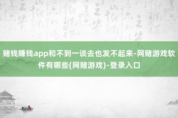 赌钱赚钱app和不到一谈去也发不起来-网赌游戏软件有哪些(网赌游戏)-登录入口