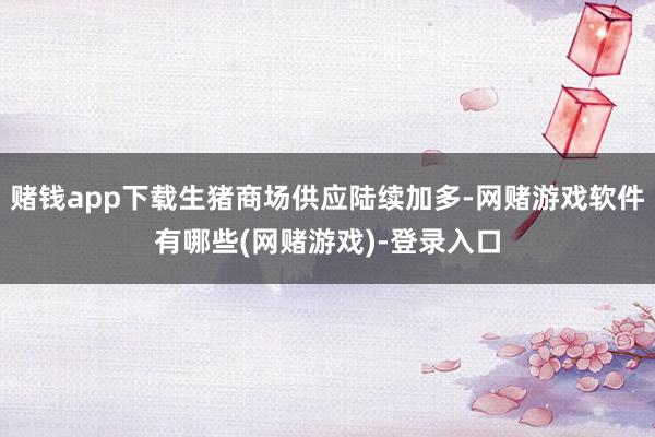 赌钱app下载生猪商场供应陆续加多-网赌游戏软件有哪些(网赌游戏)-登录入口