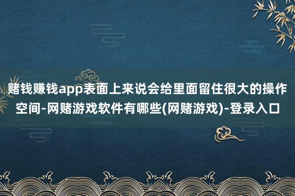 赌钱赚钱app表面上来说会给里面留住很大的操作空间-网赌游戏软件有哪些(网赌游戏)-登录入口