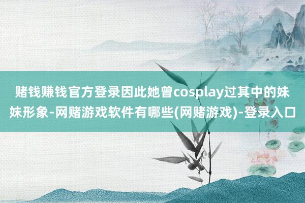 赌钱赚钱官方登录因此她曾cosplay过其中的妹妹形象-网赌游戏软件有哪些(网赌游戏)-登录入口