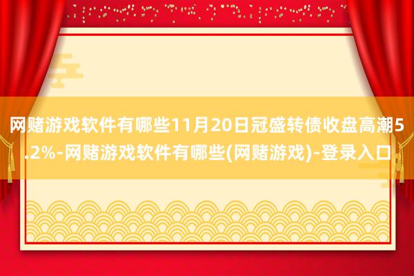 网赌游戏软件有哪些11月20日冠盛转债收盘高潮5.2%-网赌游戏软件有哪些(网赌游戏)-登录入口