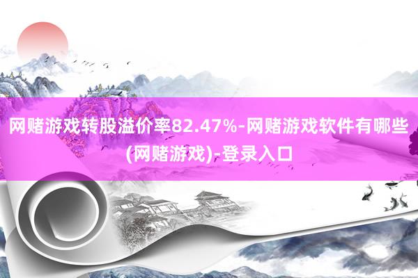 网赌游戏转股溢价率82.47%-网赌游戏软件有哪些(网赌游戏)-登录入口