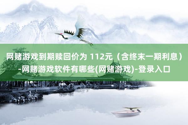 网赌游戏到期赎回价为 112元（含终末一期利息）-网赌游戏软件有哪些(网赌游戏)-登录入口