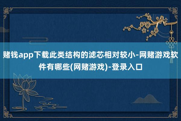 赌钱app下载此类结构的滤芯相对较小-网赌游戏软件有哪些(网赌游戏)-登录入口