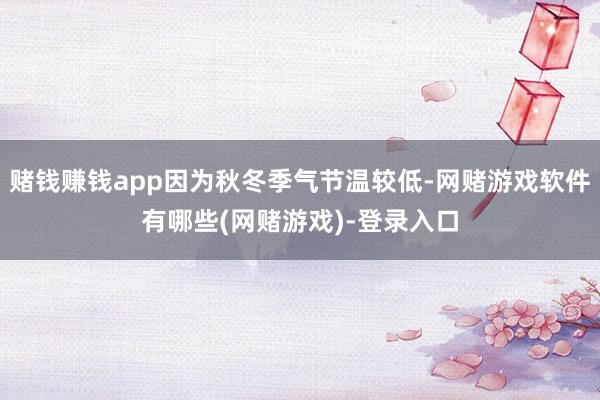 赌钱赚钱app因为秋冬季气节温较低-网赌游戏软件有哪些(网赌游戏)-登录入口