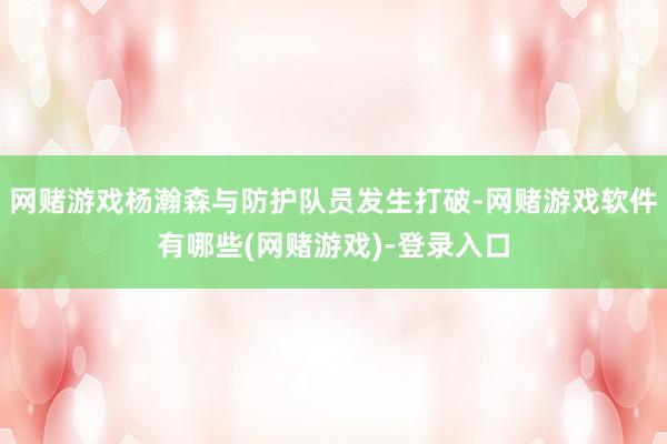 网赌游戏杨瀚森与防护队员发生打破-网赌游戏软件有哪些(网赌游戏)-登录入口