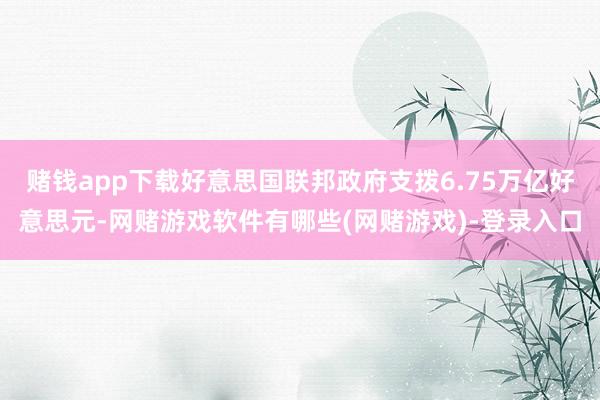 赌钱app下载好意思国联邦政府支拨6.75万亿好意思元-网赌游戏软件有哪些(网赌游戏)-登录入口