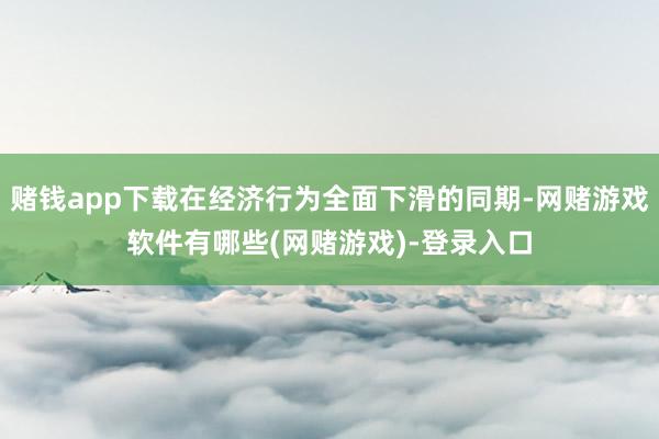 赌钱app下载在经济行为全面下滑的同期-网赌游戏软件有哪些(网赌游戏)-登录入口